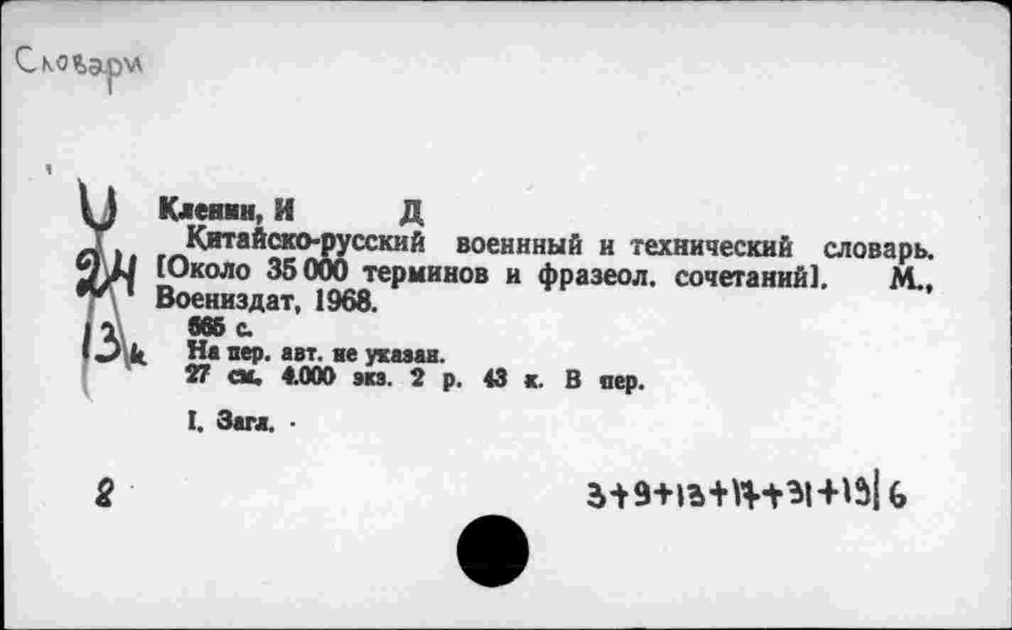 ﻿Скошрхл
Клеями, И Д
Китайско-русский военнный и технический словарь. [Около 35000 терминов и фразеол. сочетаний], М.. Воениздат, 1968.
S65 с.
На пер. авт. не указав.
27 см. 4.000 эка. 2 р. 43 к. В пер.
I. Загл. ■
2
